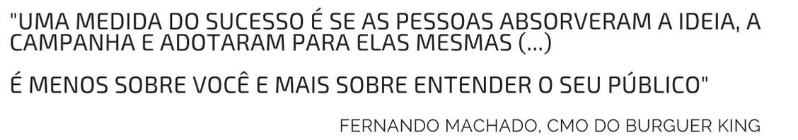 "Uma medida do sucesso é se as pessoas absorveram a ideia, a campanha e adotaram para elas mesmas (...) É menos sobre você e mais sobre entender o seu público" Fernando Machado, CMO do Burguer King